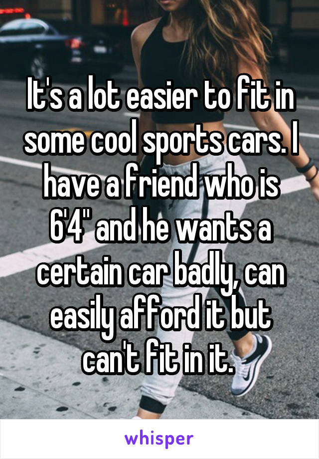 It's a lot easier to fit in some cool sports cars. I have a friend who is 6'4" and he wants a certain car badly, can easily afford it but can't fit in it. 