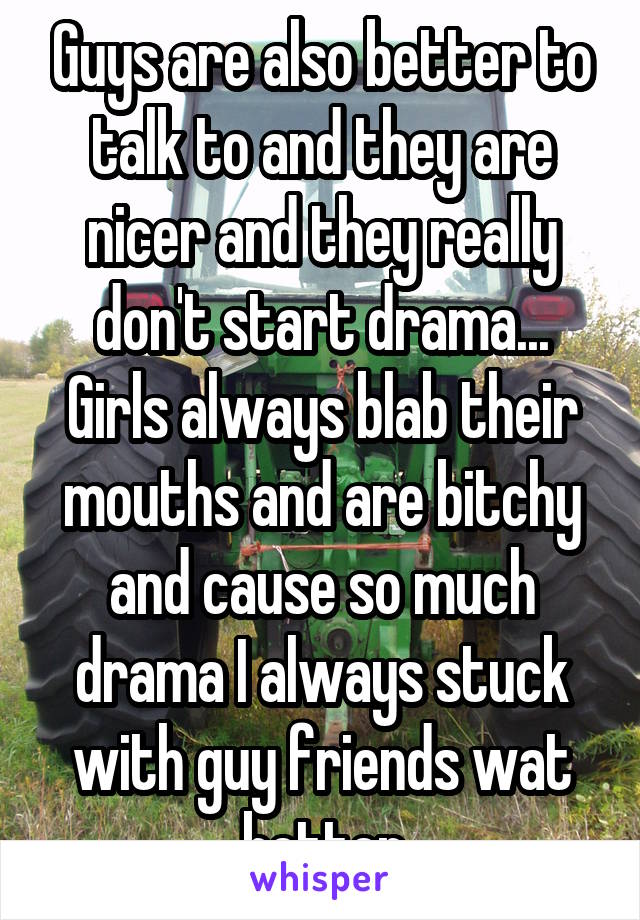 Guys are also better to talk to and they are nicer and they really don't start drama... Girls always blab their mouths and are bitchy and cause so much drama I always stuck with guy friends wat better