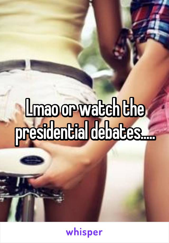 Lmao or watch the presidential debates.....