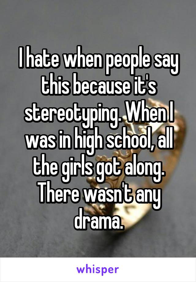 I hate when people say this because it's stereotyping. When I was in high school, all the girls got along. There wasn't any drama.