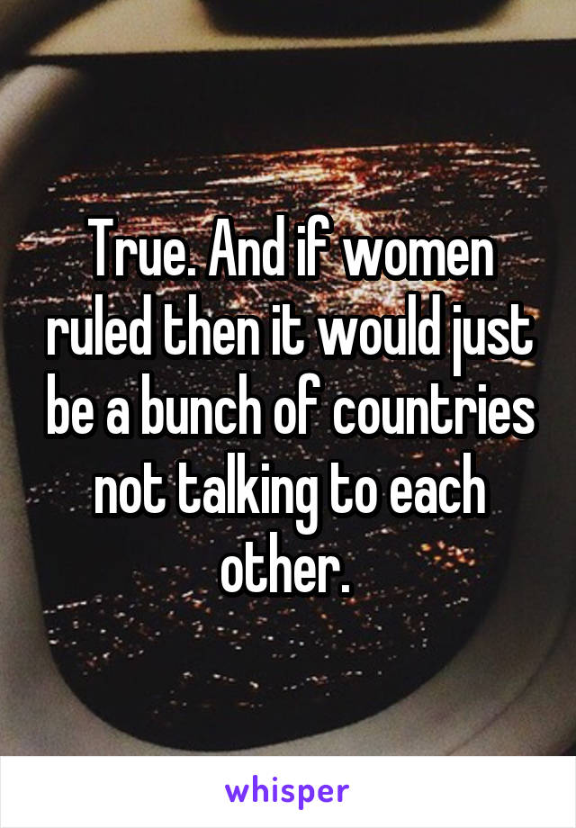 True. And if women ruled then it would just be a bunch of countries not talking to each other. 