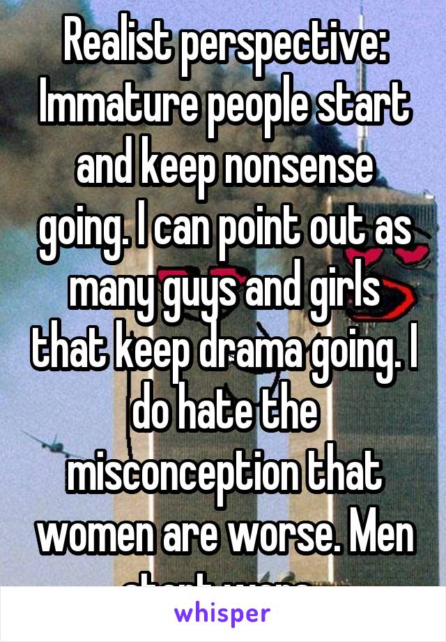 Realist perspective: Immature people start and keep nonsense going. I can point out as many guys and girls that keep drama going. I do hate the misconception that women are worse. Men start wars. 