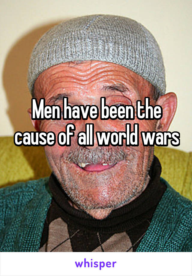 Men have been the cause of all world wars 