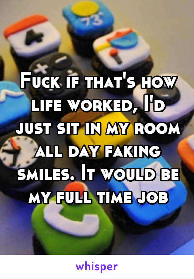 Fuck if that's how life worked, I'd just sit in my room all day faking smiles. It would be my full time job