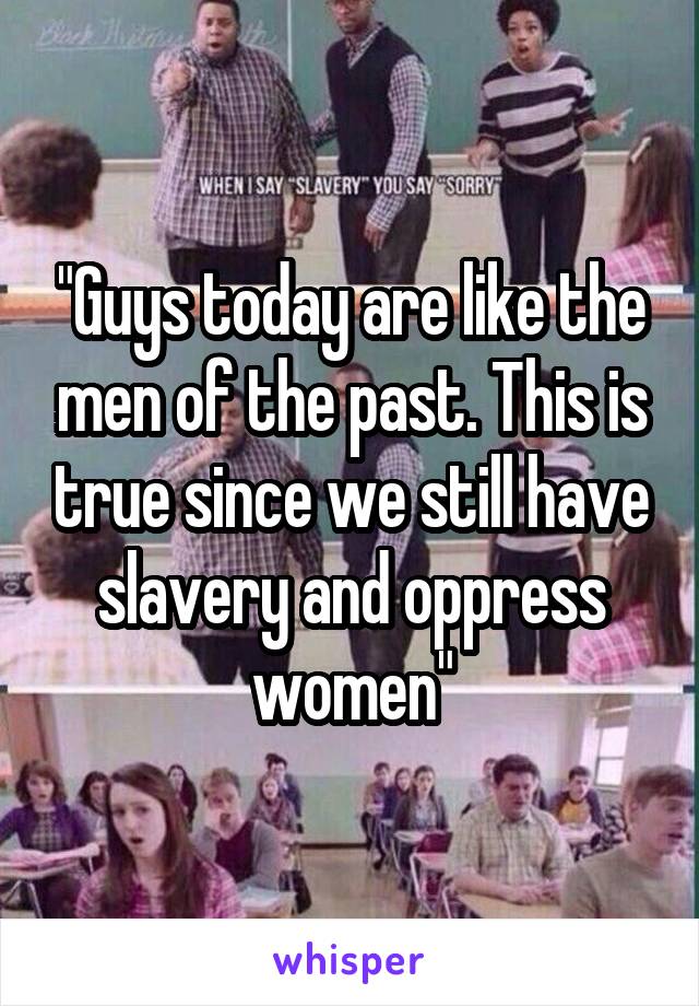 "Guys today are like the men of the past. This is true since we still have slavery and oppress women"