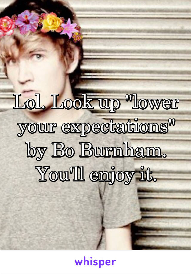 Lol. Look up "lower your expectations" by Bo Burnham. You'll enjoy it.