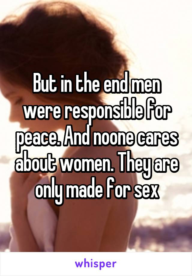 But in the end men were responsible for peace. And noone cares about women. They are only made for sex