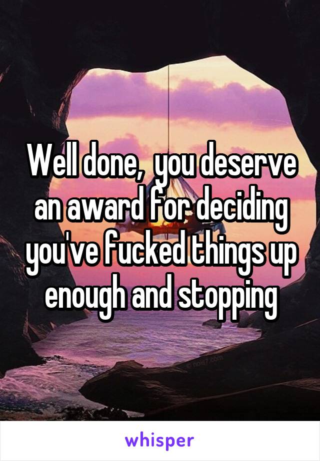 Well done,  you deserve an award for deciding you've fucked things up enough and stopping