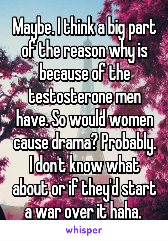 Maybe. I think a big part of the reason why is because of the testosterone men have. So would women cause drama? Probably. I don't know what about or if they'd start a war over it haha. 