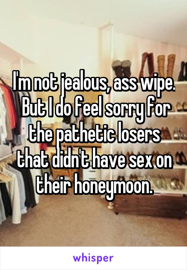 I'm not jealous, ass wipe.  But I do feel sorry for the pathetic losers that didn't have sex on their honeymoon.