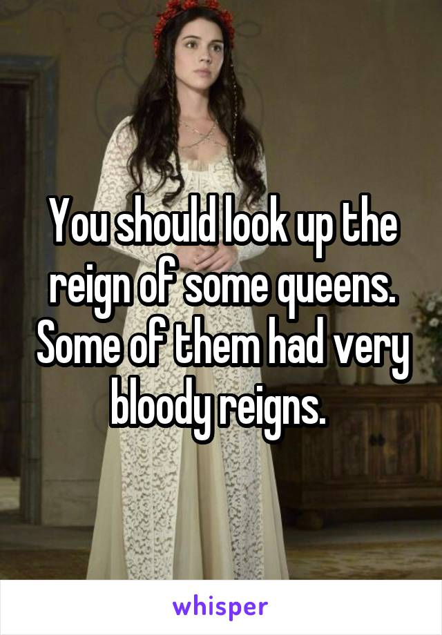 You should look up the reign of some queens. Some of them had very bloody reigns. 