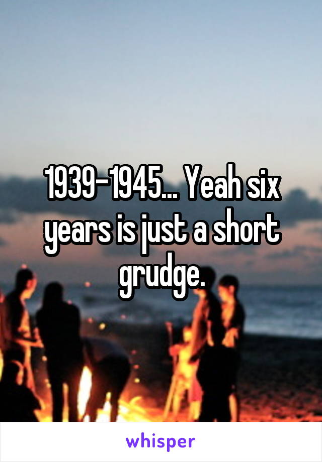 1939-1945... Yeah six years is just a short grudge.