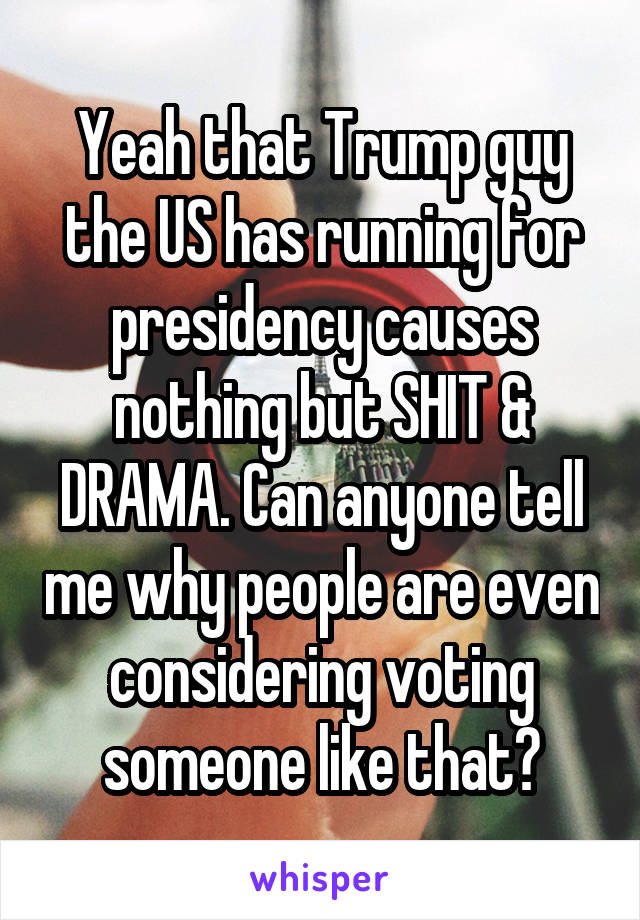 Yeah that Trump guy the US has running for presidency causes nothing but SHIT & DRAMA. Can anyone tell me why people are even considering voting someone like that?