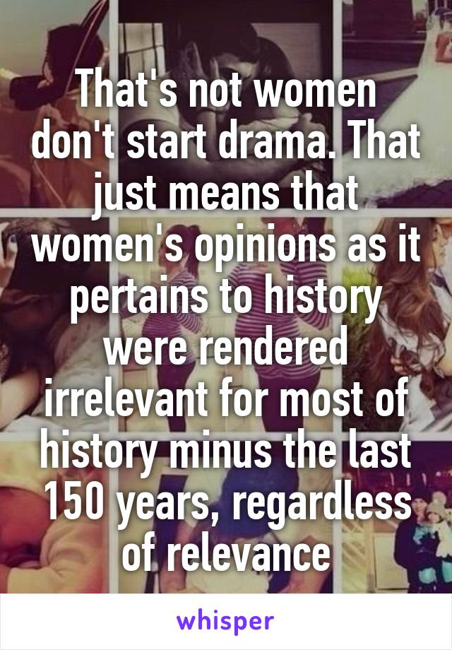 That's not women don't start drama. That just means that women's opinions as it pertains to history were rendered irrelevant for most of history minus the last 150 years, regardless of relevance