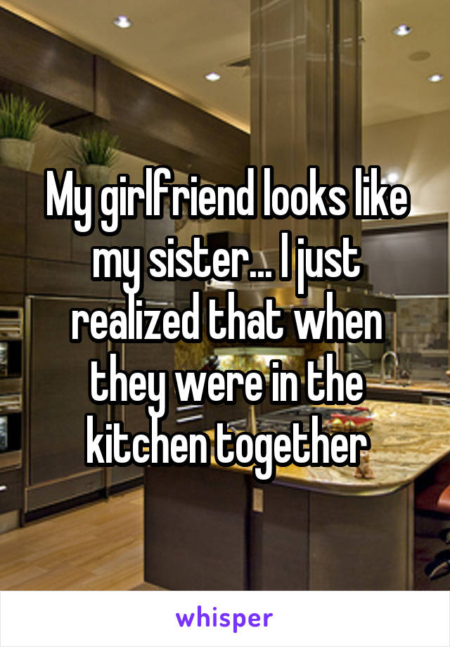 My girlfriend looks like my sister... I just realized that when they were in the kitchen together