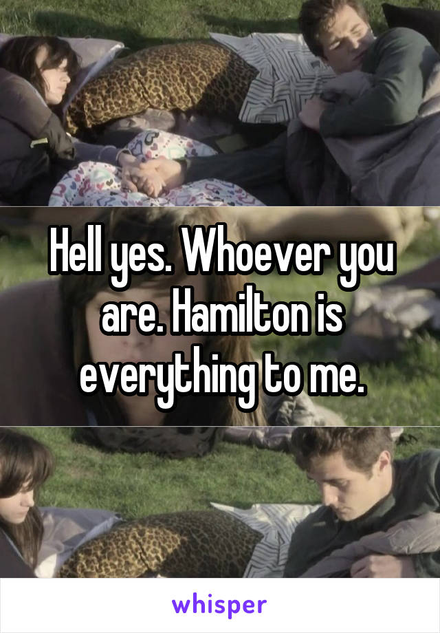 Hell yes. Whoever you are. Hamilton is everything to me.