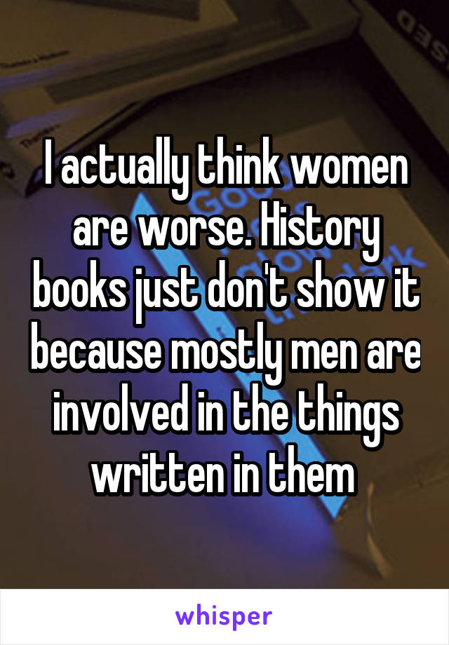 I actually think women are worse. History books just don't show it because mostly men are involved in the things written in them 