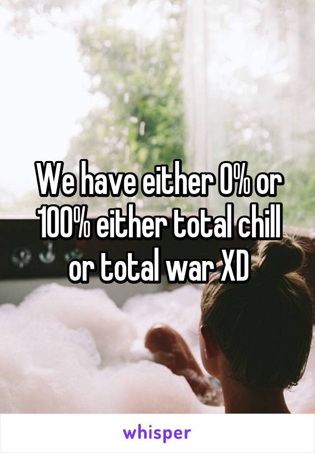 We have either 0% or 100% either total chill or total war XD