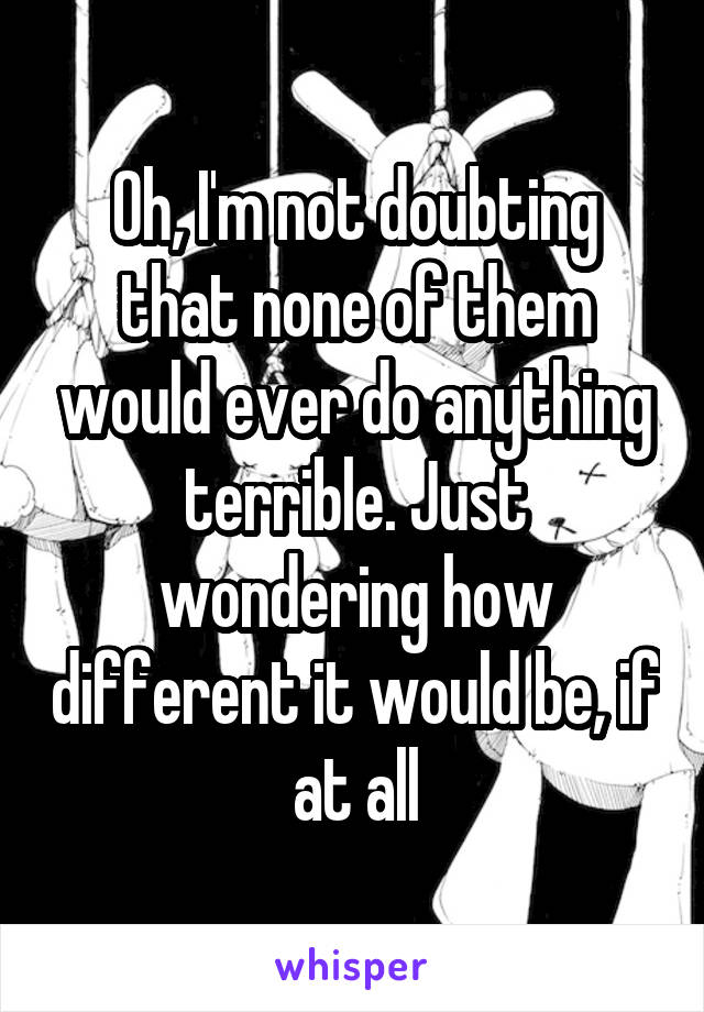 Oh, I'm not doubting that none of them would ever do anything terrible. Just wondering how different it would be, if at all