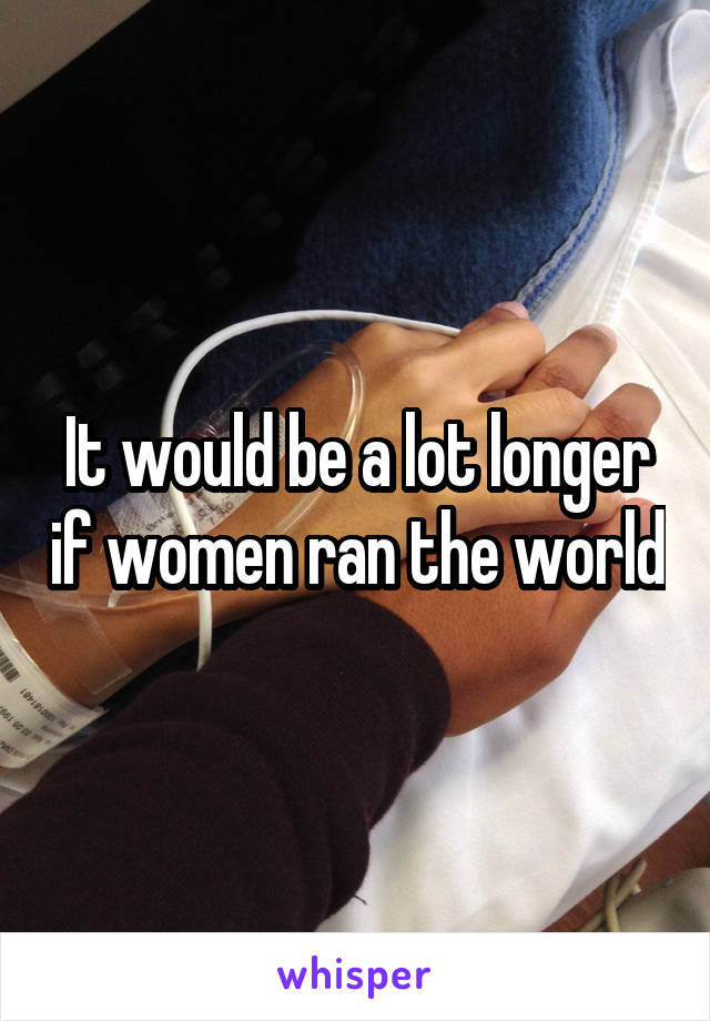 It would be a lot longer if women ran the world