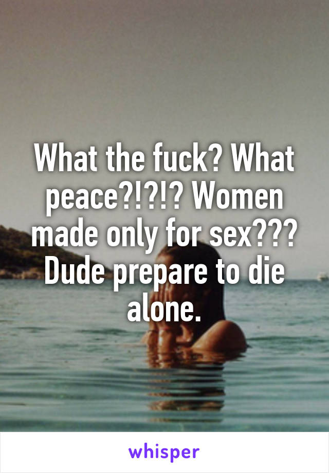 What the fuck? What peace?!?!? Women made only for sex??? Dude prepare to die alone.