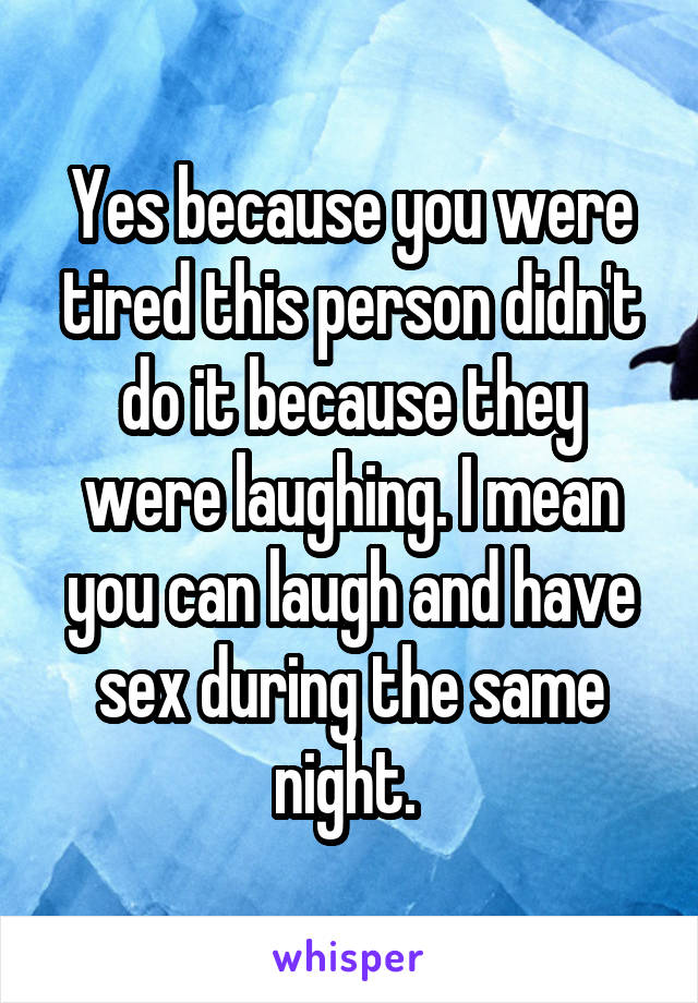 Yes because you were tired this person didn't do it because they were laughing. I mean you can laugh and have sex during the same night. 