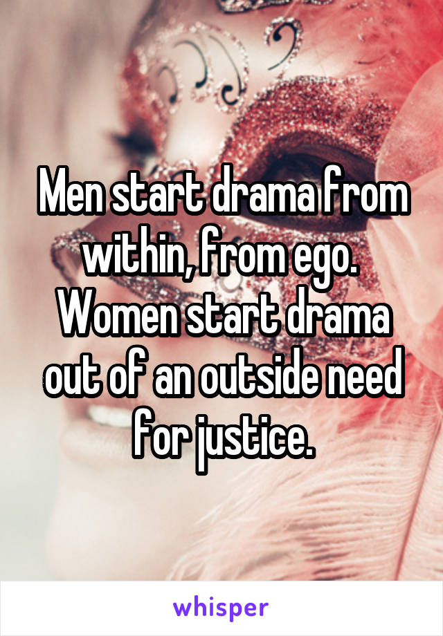 Men start drama from within, from ego.  Women start drama out of an outside need for justice.