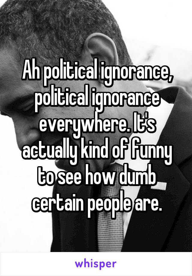 Ah political ignorance, political ignorance everywhere. It's actually kind of funny to see how dumb certain people are.