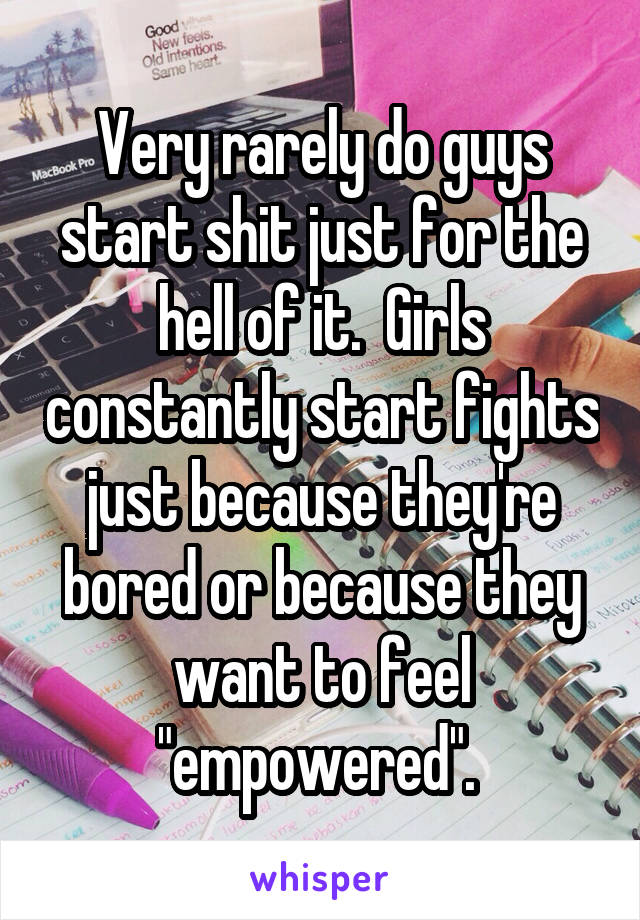 Very rarely do guys start shit just for the hell of it.  Girls constantly start fights just because they're bored or because they want to feel "empowered". 