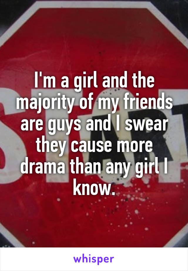 I'm a girl and the majority of my friends are guys and I swear they cause more drama than any girl I know.