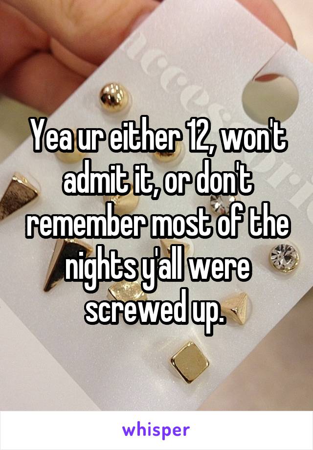 Yea ur either 12, won't admit it, or don't remember most of the nights y'all were screwed up. 