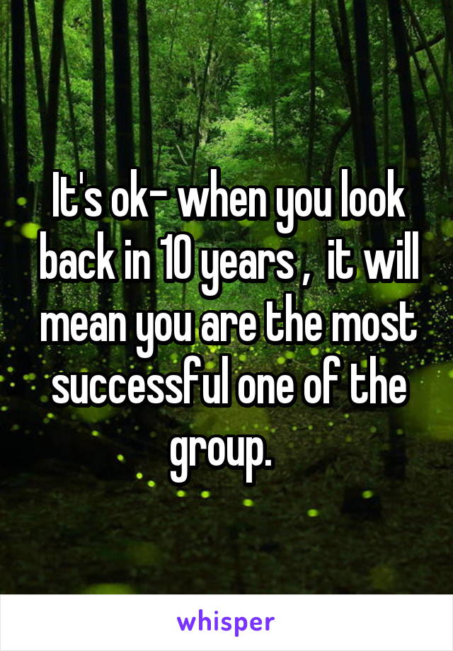 It's ok- when you look back in 10 years ,  it will mean you are the most successful one of the group.  