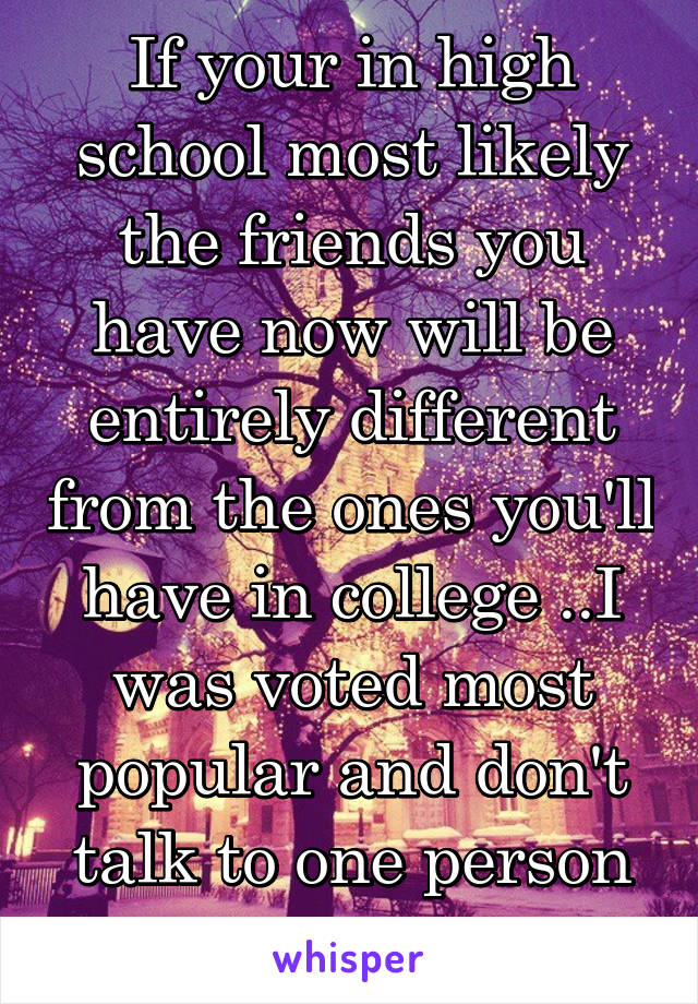 If your in high school most likely the friends you have now will be entirely different from the ones you'll have in college ..I was voted most popular and don't talk to one person from my old school