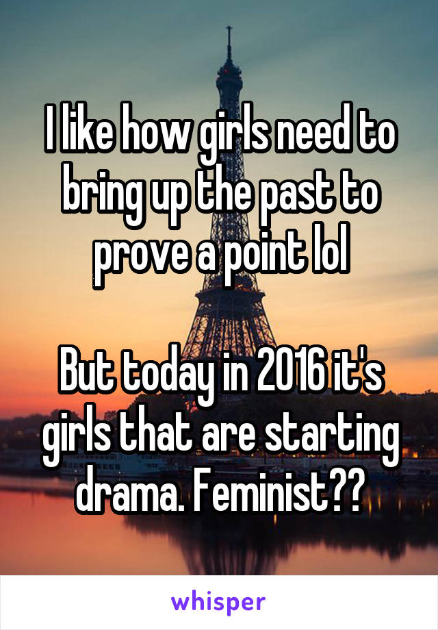 I like how girls need to bring up the past to prove a point lol

But today in 2016 it's girls that are starting drama. Feminist??