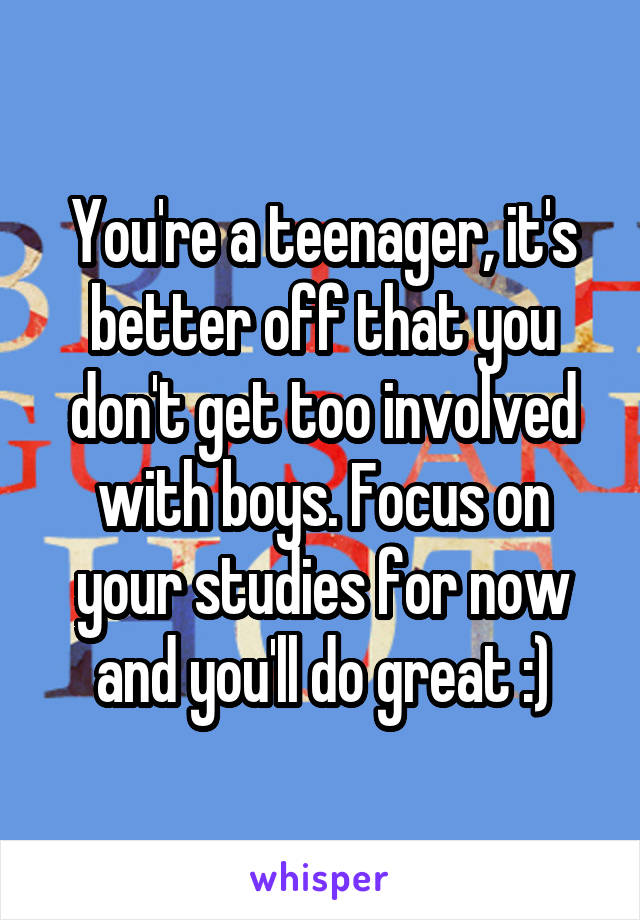 You're a teenager, it's better off that you don't get too involved with boys. Focus on your studies for now and you'll do great :)