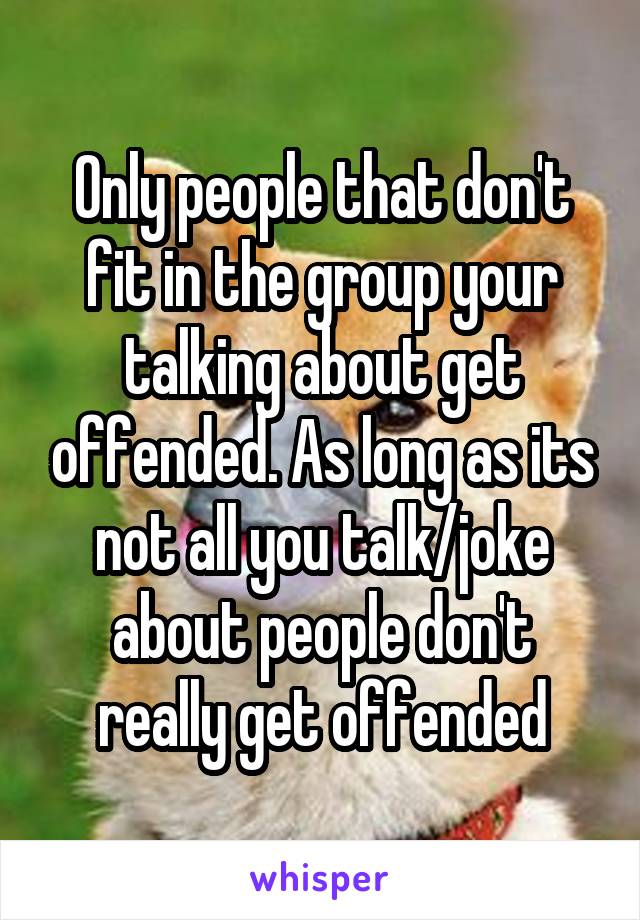 Only people that don't fit in the group your talking about get offended. As long as its not all you talk/joke about people don't really get offended