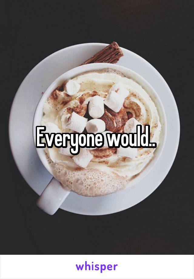 Everyone would.. 