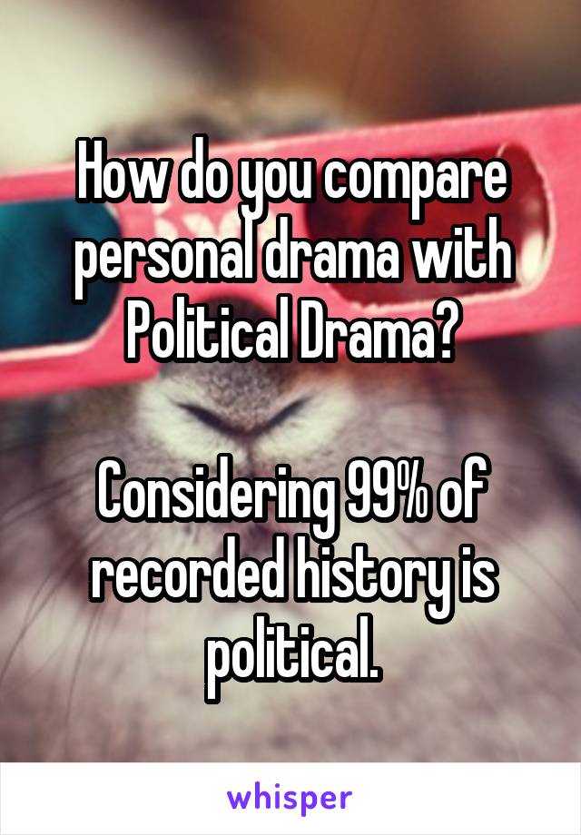 How do you compare personal drama with Political Drama?

Considering 99% of recorded history is political.