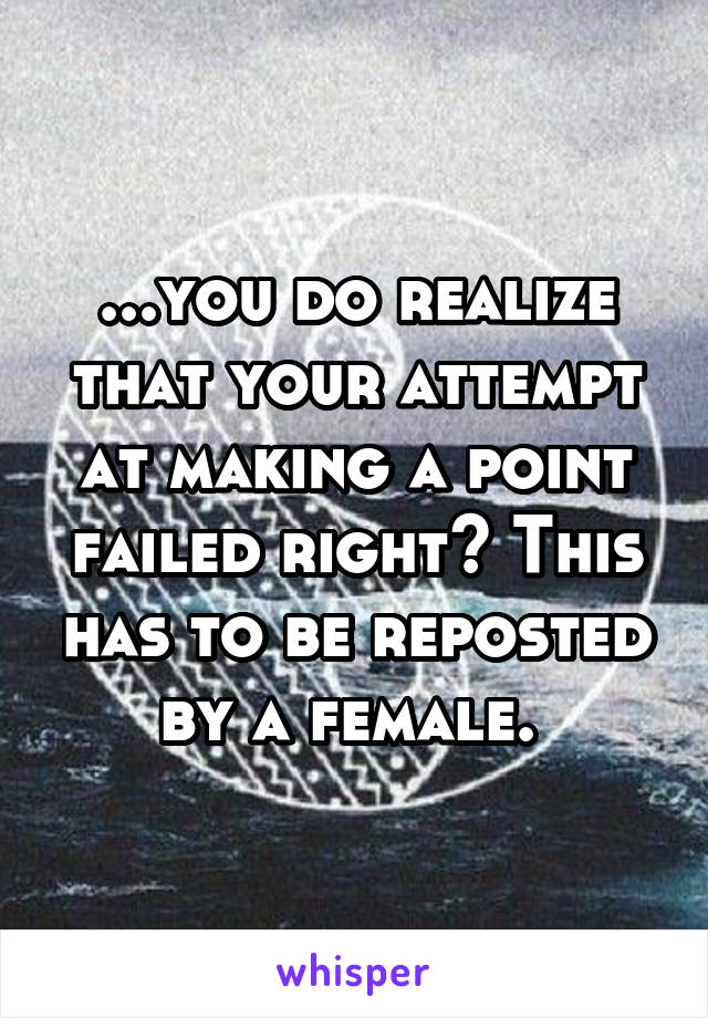 ...you do realize that your attempt at making a point failed right? This has to be reposted by a female. 