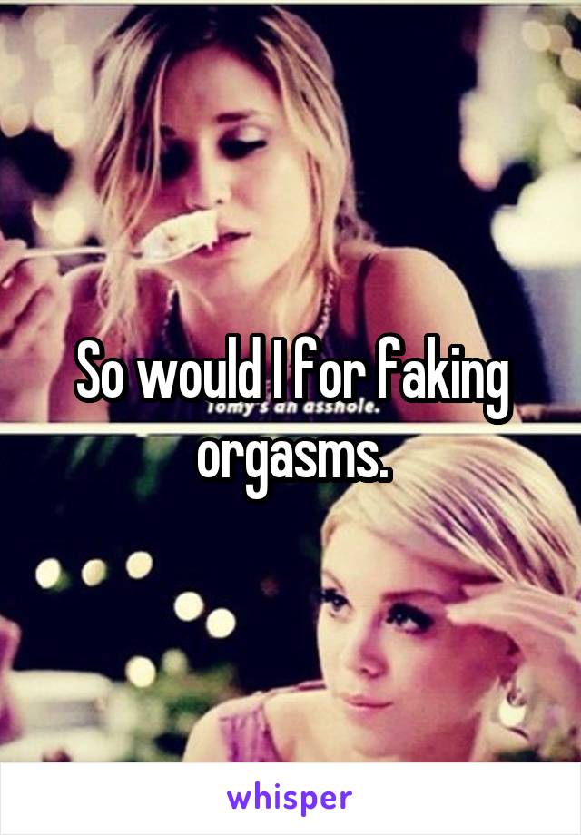 So would I for faking orgasms.