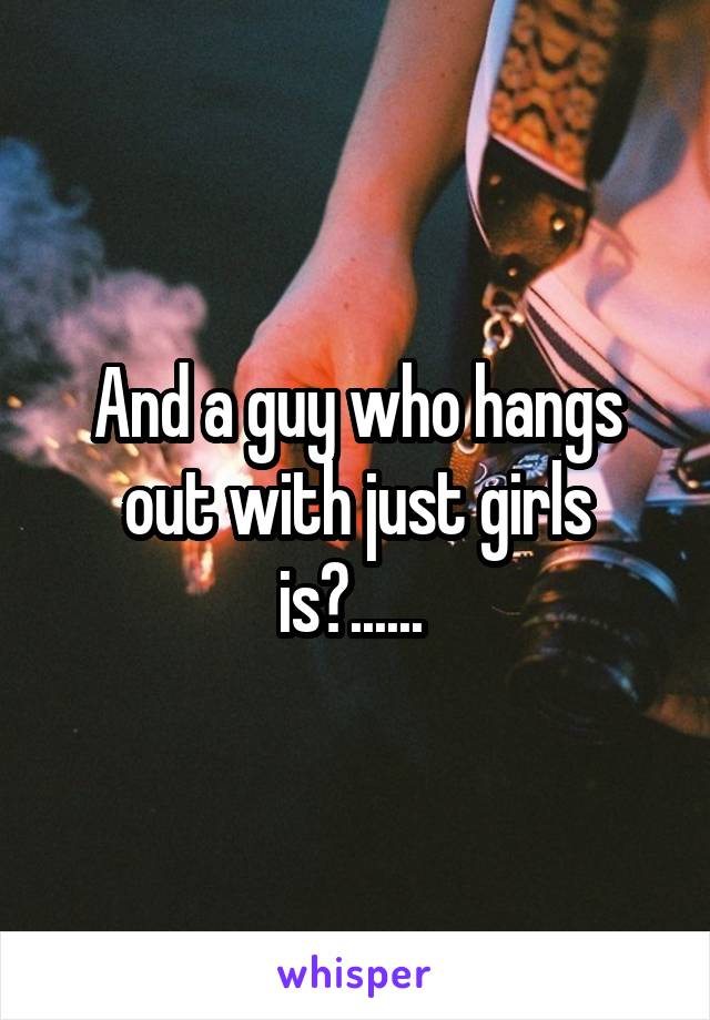 And a guy who hangs out with just girls is?...... 