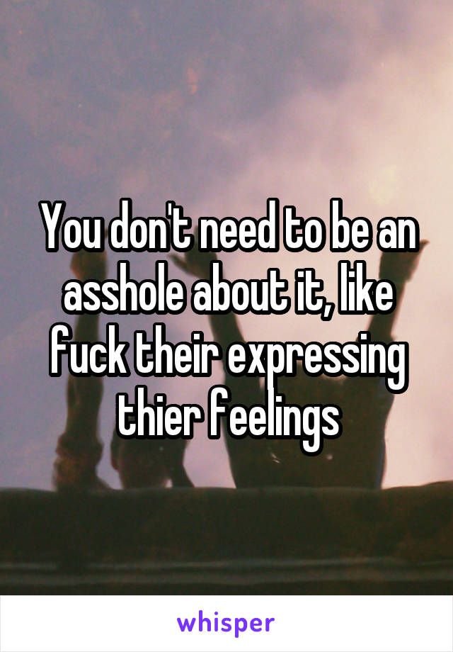 You don't need to be an asshole about it, like fuck their expressing thier feelings