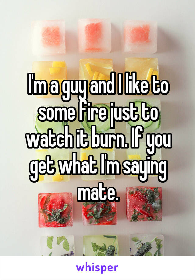 I'm a guy and I like to some fire just to watch it burn. If you get what I'm saying mate.