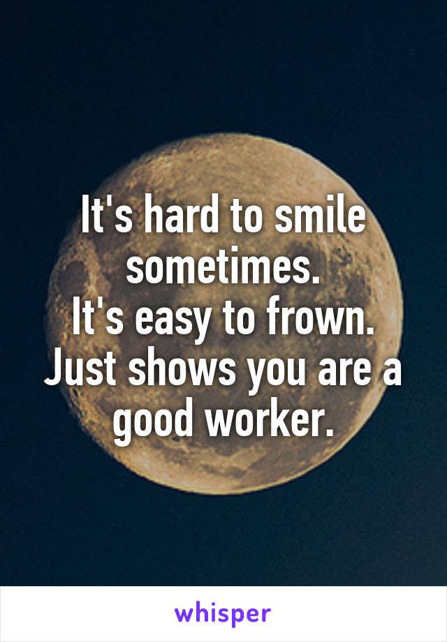 It's hard to smile sometimes.
It's easy to frown.
Just shows you are a good worker.