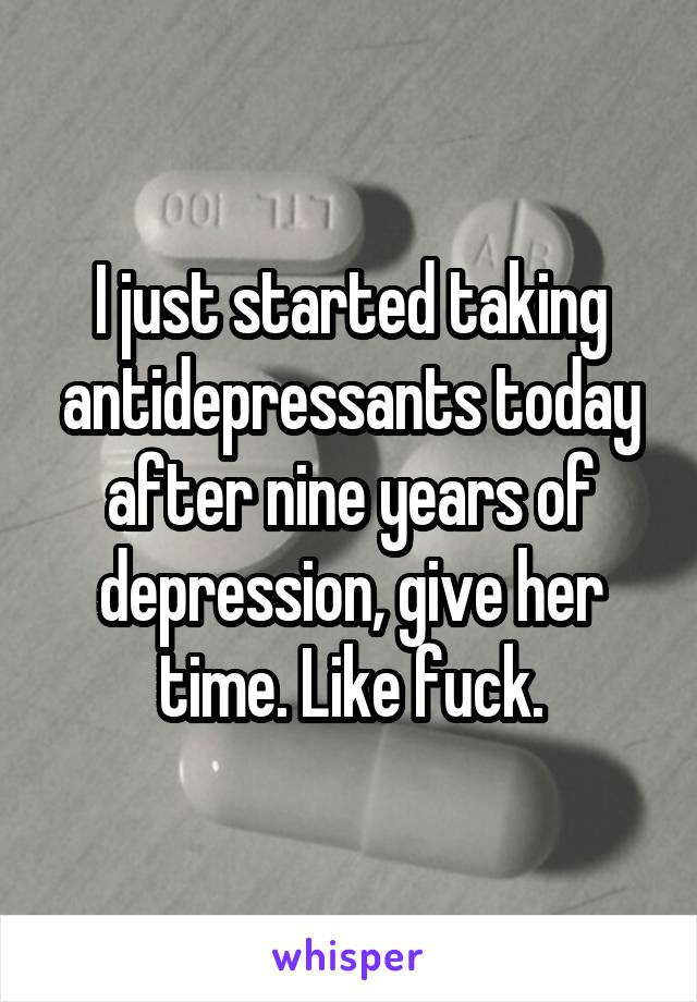 I just started taking antidepressants today after nine years of depression, give her time. Like fuck.