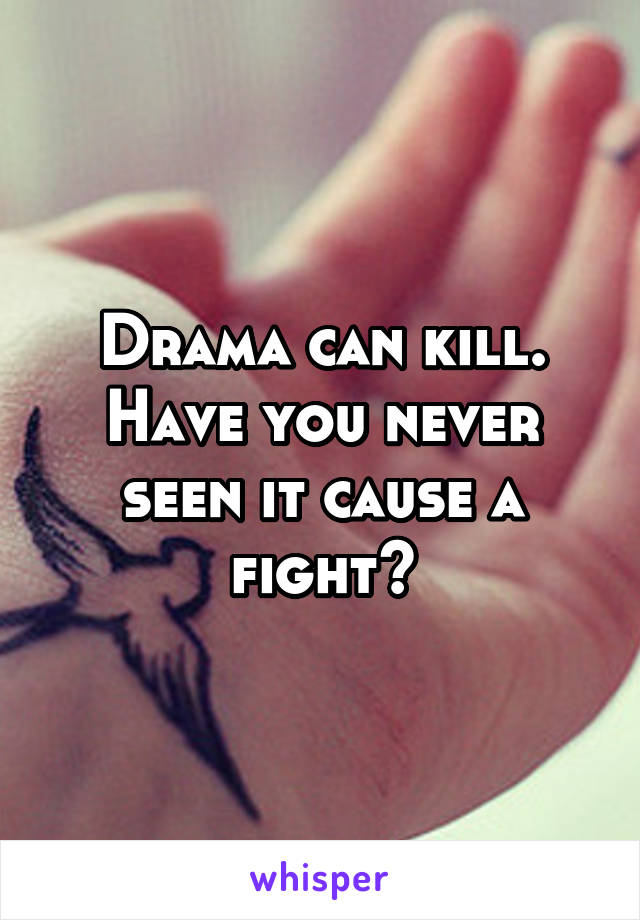 Drama can kill. Have you never seen it cause a fight?