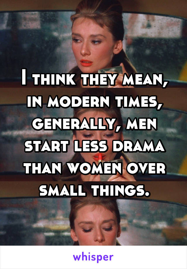 I think they mean, in modern times, generally, men start less drama than women over small things.