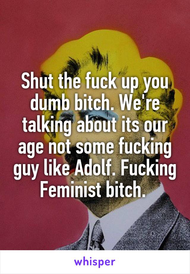 Shut the fuck up you dumb bitch. We're talking about its our age not some fucking guy like Adolf. Fucking Feminist bitch. 