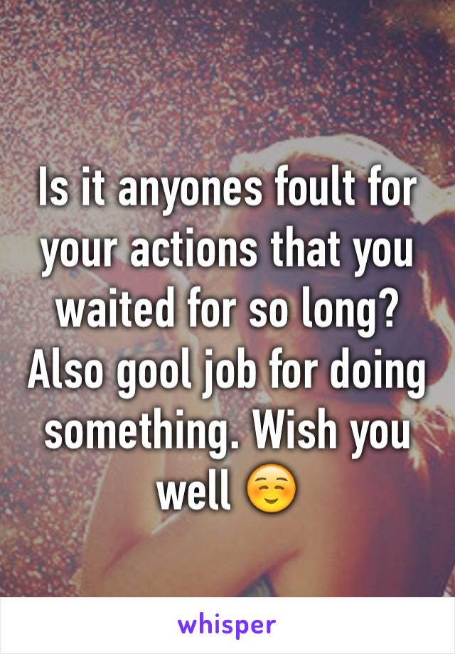 Is it anyones foult for your actions that you waited for so long?
Also gool job for doing something. Wish you well ☺️