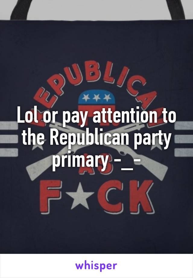 Lol or pay attention to the Republican party primary -_-